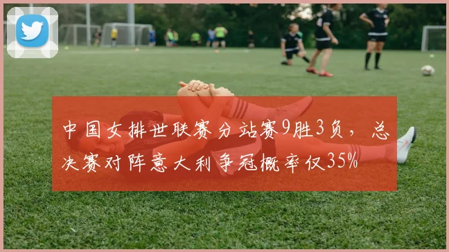中国女排世联赛分站赛9胜3负，总决赛对阵意大利争冠概率仅35%