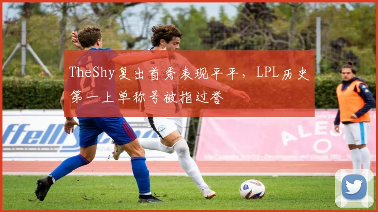 TheShy复出首秀表现平平,LPL历史第一上单称号被指过誉