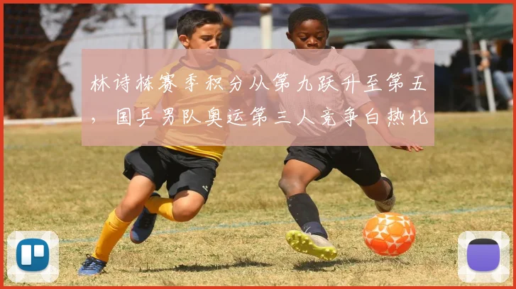 林诗栋赛季积分从第九跃升至第五，国乒男队奥运第三人竞争白热化__br_