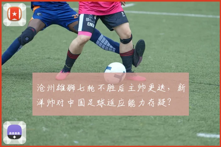 沧州雄狮七轮不胜后主帅更迭,新洋帅对中国足球适应能力存疑?