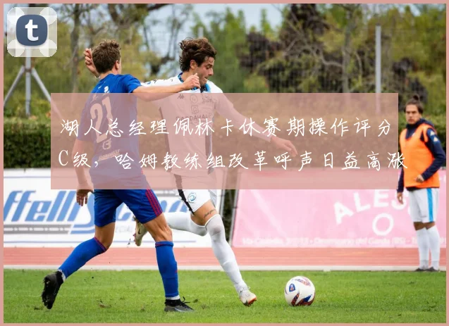 湖人总经理佩林卡休赛期操作评分C级,哈姆教练组改革呼声日益高涨