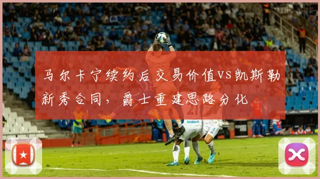 马尔卡宁续约后交易价值vs凯斯勒新秀合同，爵士重建思路分化