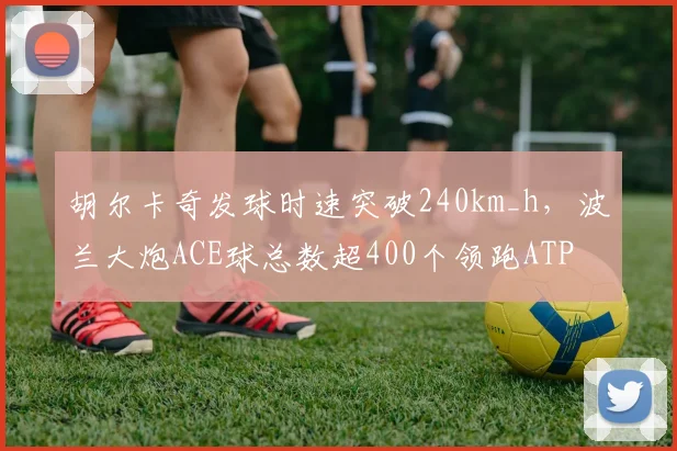 胡尔卡奇发球时速突破240km_h，波兰大炮ACE球总数超400个领跑ATP