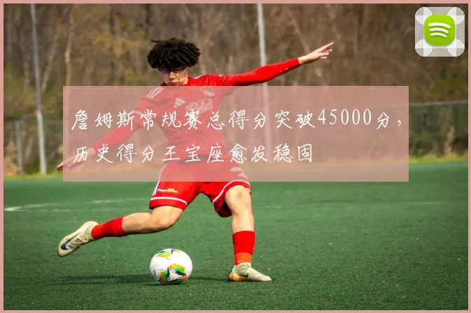 詹姆斯常规赛总得分突破45000分，历史得分王宝座愈发稳固